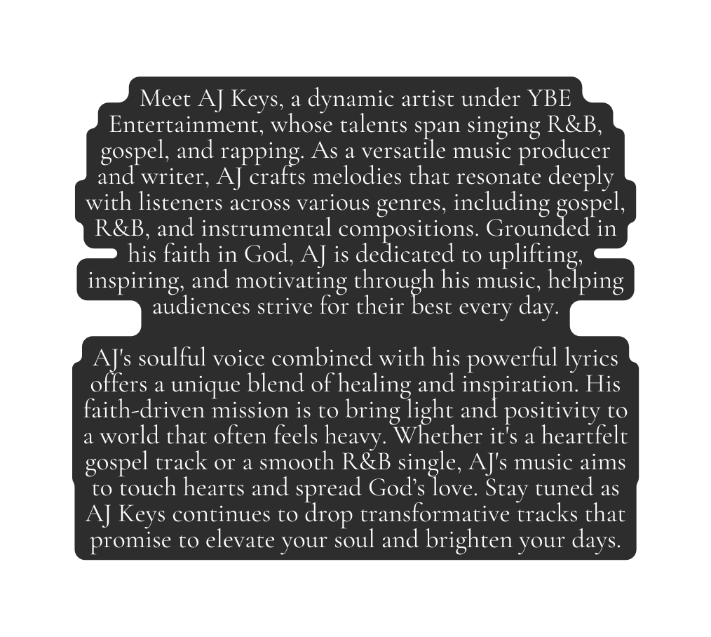 Meet AJ Keys a dynamic artist under YBE Entertainment whose talents span singing R B gospel and rapping As a versatile music producer and writer AJ crafts melodies that resonate deeply with listeners across various genres including gospel R B and instrumental compositions Grounded in his faith in God AJ is dedicated to uplifting inspiring and motivating through his music helping audiences strive for their best every day AJ s soulful voice combined with his powerful lyrics offers a unique blend of healing and inspiration His faith driven mission is to bring light and positivity to a world that often feels heavy Whether it s a heartfelt gospel track or a smooth R B single AJ s music aims to touch hearts and spread God s love Stay tuned as AJ Keys continues to drop transformative tracks that promise to elevate your soul and brighten your days